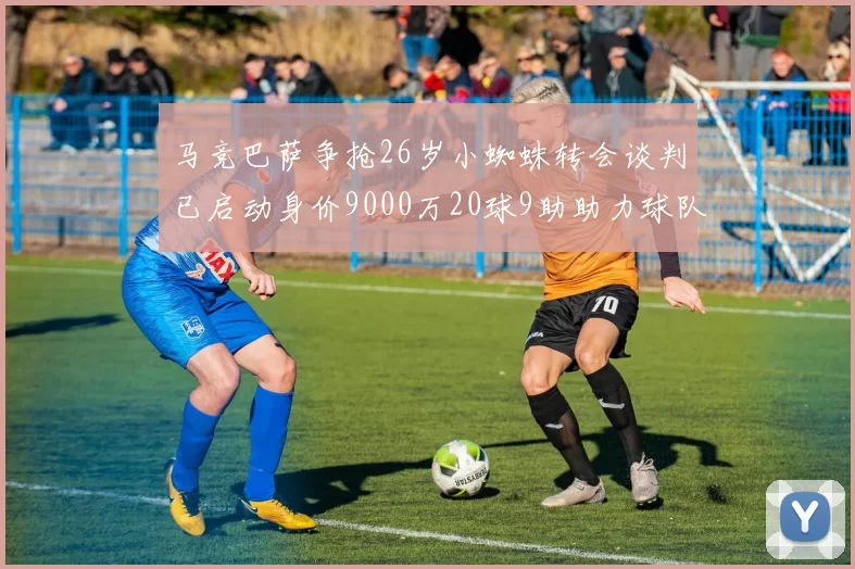 马竞巴萨争抢26岁小蜘蛛转会谈判已启动身价9000万20球9助助力球队
