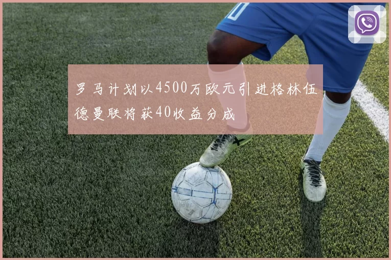 罗马计划以4500万欧元引进格林伍德曼联将获40收益分成