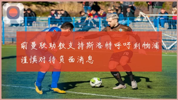 前曼联助教支持斯洛特呼吁利物浦谨慎对待负面消息