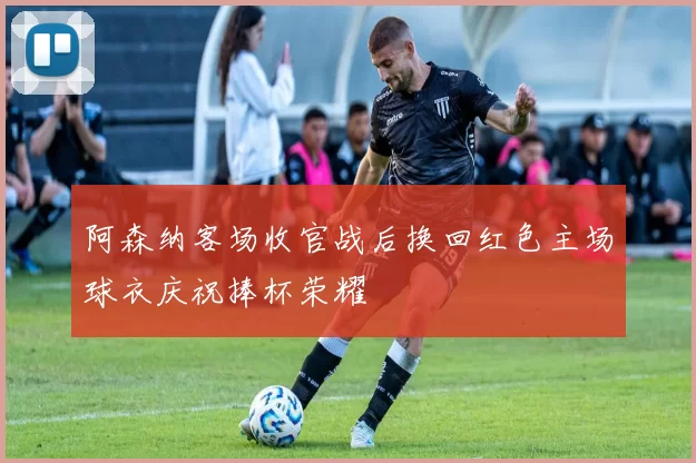 阿森纳客场收官战后换回红色主场球衣庆祝捧杯荣耀