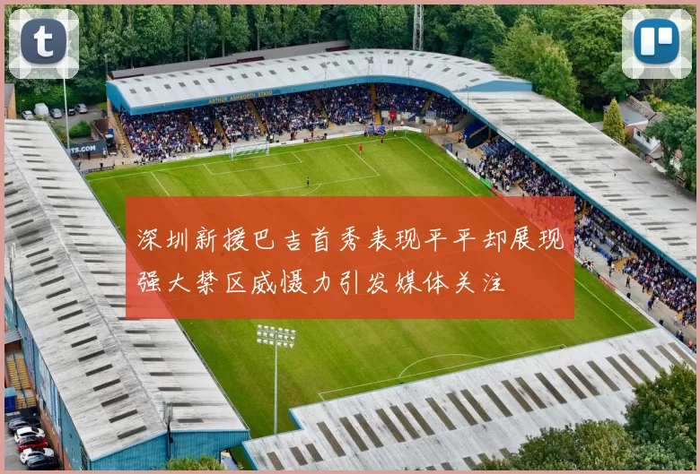 深圳新援巴吉首秀表现平平却展现强大禁区威慑力引发媒体关注