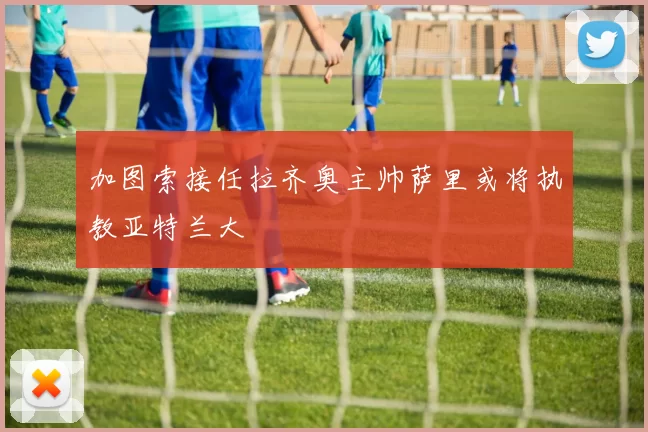加图索接任拉齐奥主帅萨里或将执教亚特兰大