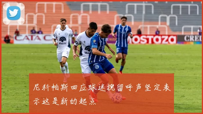 尼科帕斯回应球迷挽留呼声坚定表示这是新的起点
