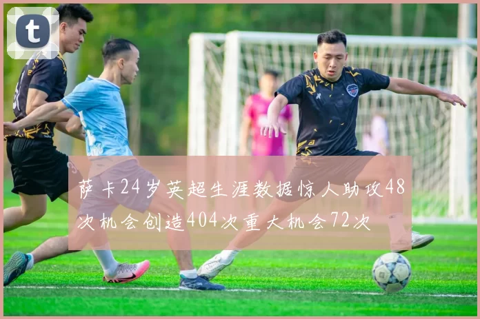 萨卡24岁英超生涯数据惊人助攻48次机会创造404次重大机会72次