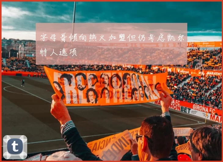 字母哥倾向热火加盟但仍考虑凯尔特人选项