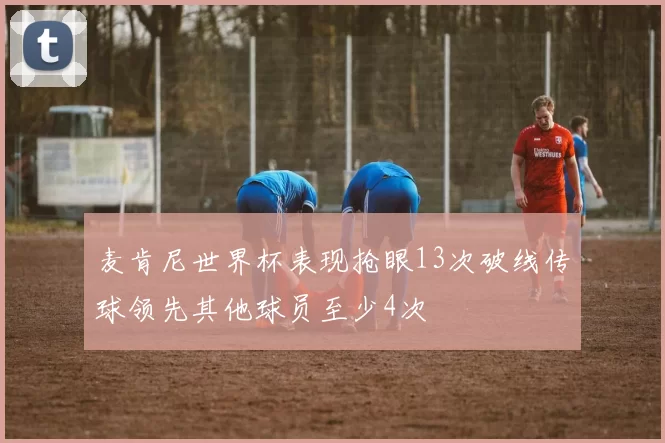 麦肯尼世界杯表现抢眼13次破线传球领先其他球员至少4次