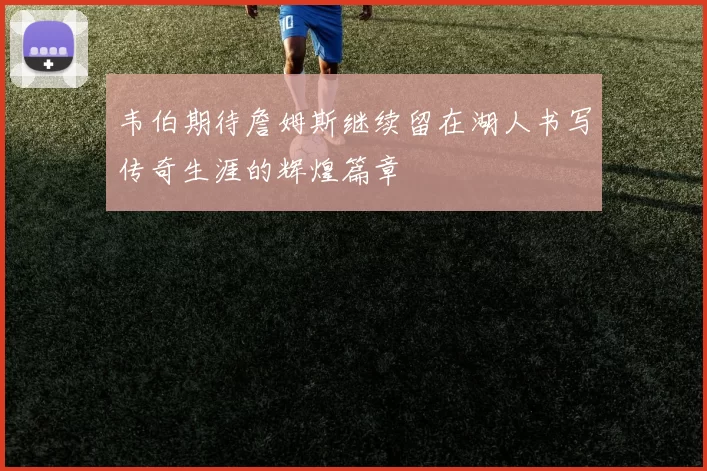 韦伯期待詹姆斯继续留在湖人书写传奇生涯的辉煌篇章