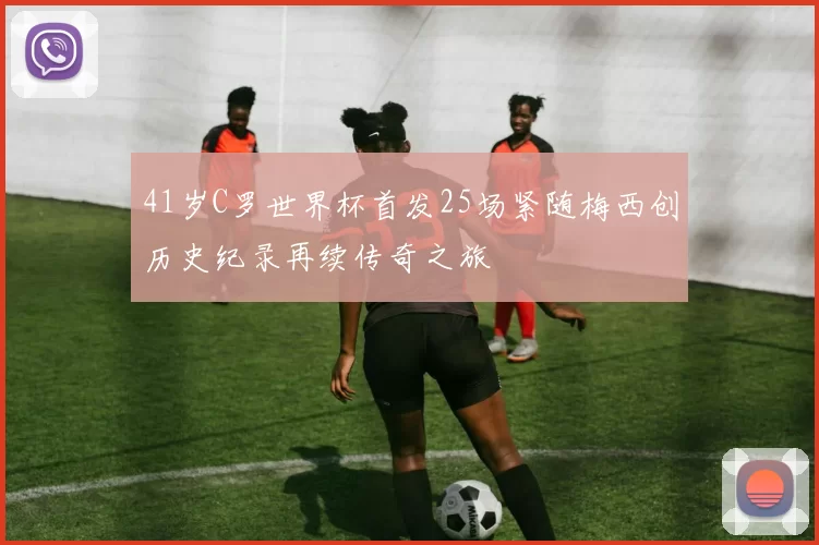 41岁C罗世界杯首发25场紧随梅西创历史纪录再续传奇之旅