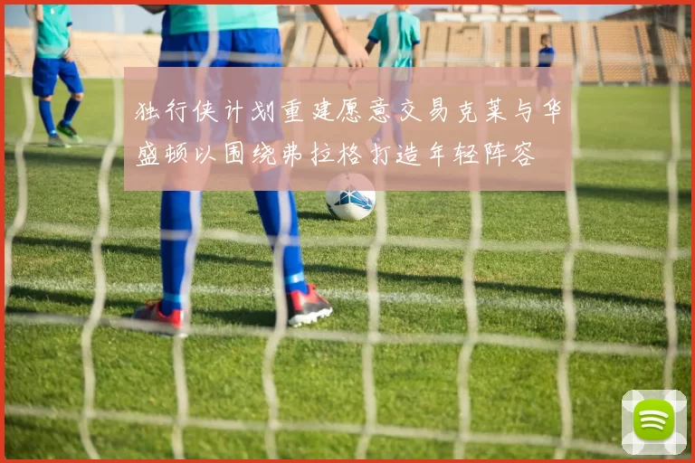 独行侠计划重建愿意交易克莱与华盛顿以围绕弗拉格打造年轻阵容