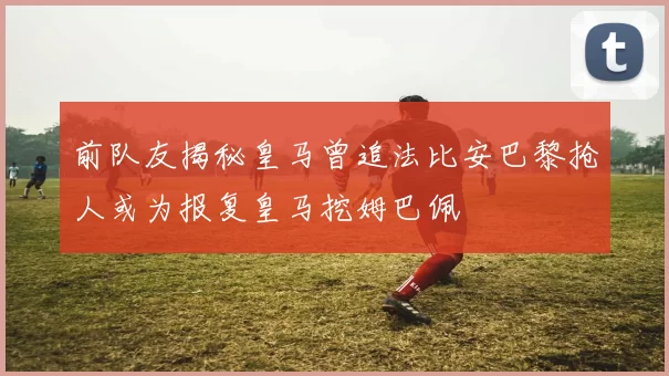 前队友揭秘皇马曾追法比安巴黎抢人或为报复皇马挖姆巴佩