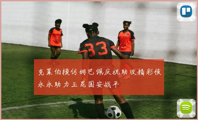 克莱伯模仿姆巴佩庆祝助攻精彩侯永永助力玉昆国安战平