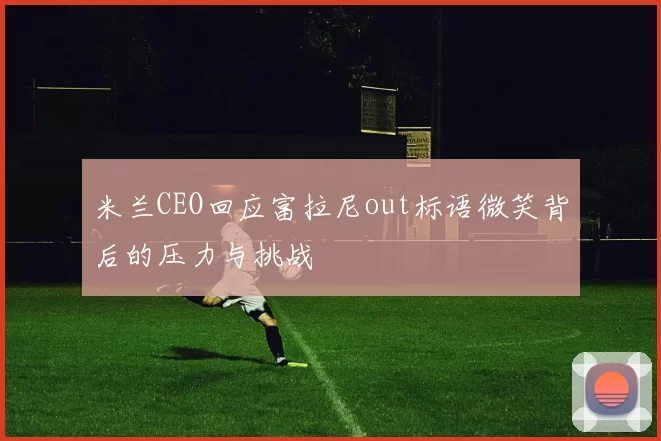 米兰CEO回应富拉尼out标语微笑背后的压力与挑战